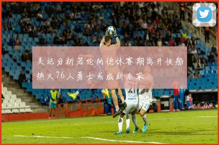 美记分析若伦纳德休赛期离开快船热火76人勇士或成新东家