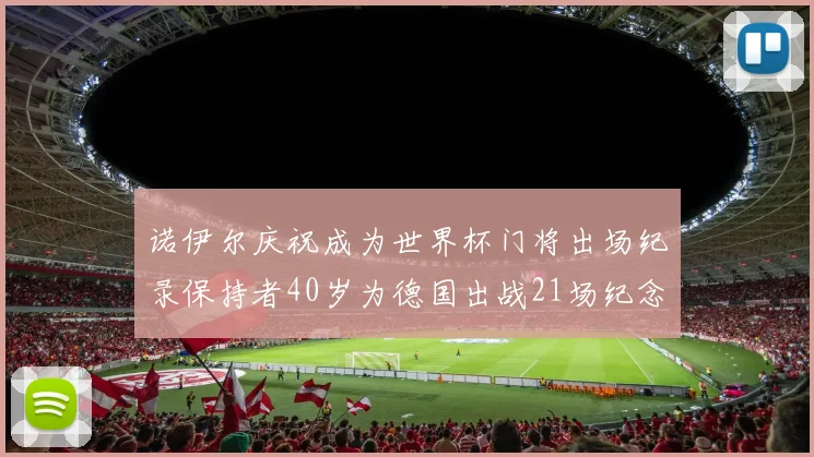 诺伊尔庆祝成为世界杯门将出场纪录保持者40岁为德国出战21场纪念照曝光