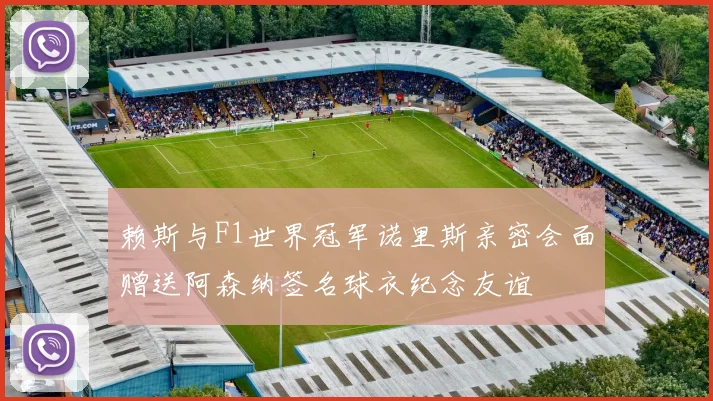 赖斯与F1世界冠军诺里斯亲密会面赠送阿森纳签名球衣纪念友谊