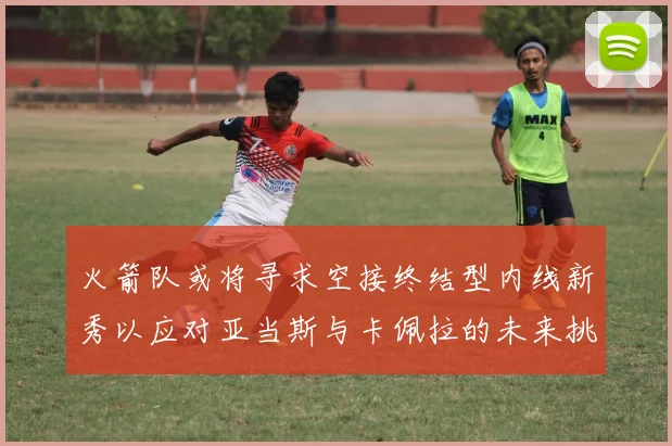 火箭队或将寻求空接终结型内线新秀以应对亚当斯与卡佩拉的未来挑战