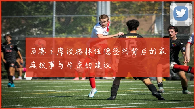 马赛主席谈格林伍德签约背后的家庭故事与母亲的建议