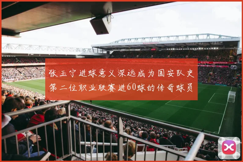 张玉宁进球意义深远成为国安队史第二位职业联赛进60球的传奇球员