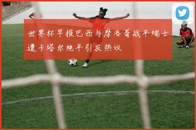 世界杯早报巴西与摩洛哥战平瑞士遭卡塔尔绝平引发热议