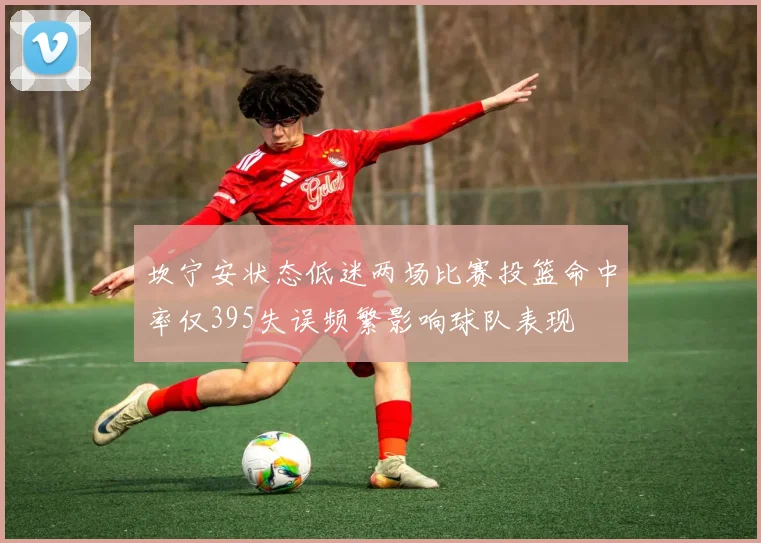 坎宁安状态低迷两场比赛投篮命中率仅395失误频繁影响球队表现