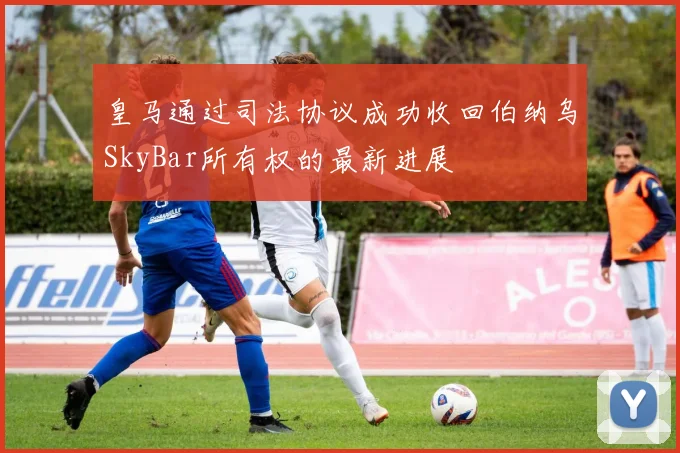 皇马通过司法协议成功收回伯纳乌SkyBar所有权的最新进展