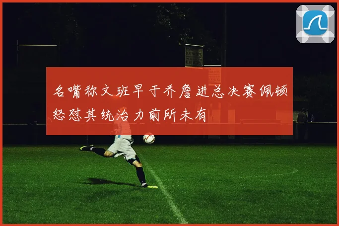 名嘴称文班早于乔詹进总决赛佩顿怒怼其统治力前所未有