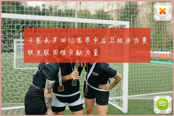 卡塞米罗回忆客串中后卫经历为曼联克服困难贡献力量