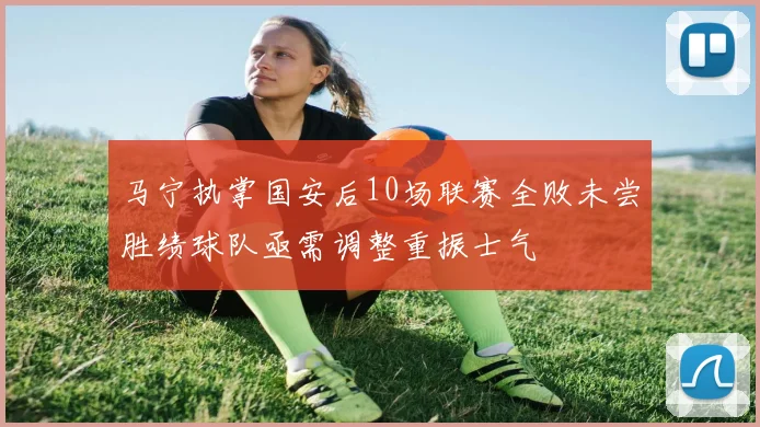 马宁执掌国安后10场联赛全败未尝胜绩球队亟需调整重振士气