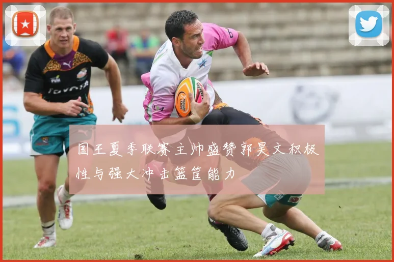 国王夏季联赛主帅盛赞郭昊文积极性与强大冲击篮筐能力