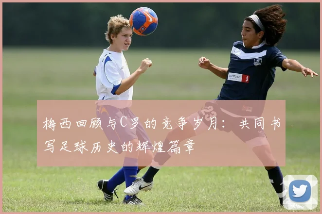 梅西回顾与C罗的竞争岁月：共同书写足球历史的辉煌篇章
